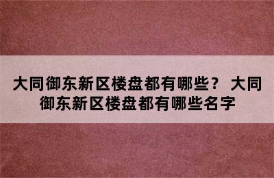 大同御东新区楼盘都有哪些？ 大同御东新区楼盘都有哪些名字